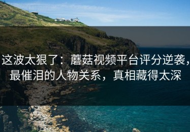 这波太狠了：蘑菇视频平台评分逆袭，最催泪的人物关系，真相藏得太深