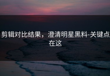 剪辑对比结果，澄清明星黑料-关键点在这
