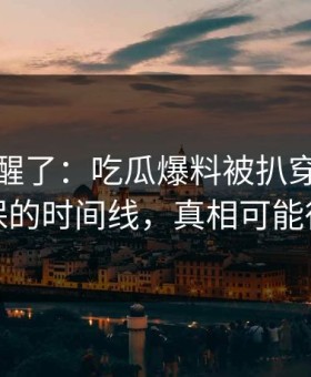 看完我醒了：吃瓜爆料被扒穿了，最能自保的时间线，真相可能很扎心