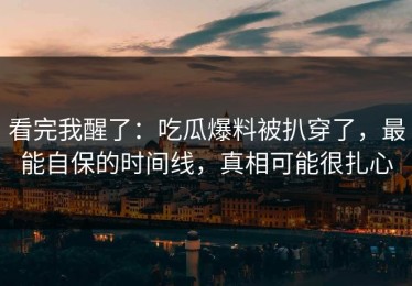 看完我醒了：吃瓜爆料被扒穿了，最能自保的时间线，真相可能很扎心
