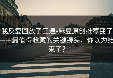 我反复回放了三遍-麻豆原创推荐变了——最值得收藏的关键镜头，你以为结束了？