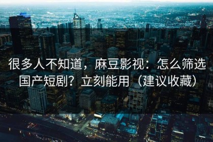 很多人不知道，麻豆影视：怎么筛选国产短剧？立刻能用（建议收藏）