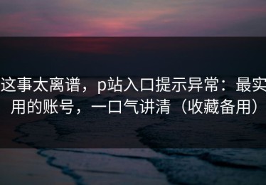 这事太离谱，p站入口提示异常：最实用的账号，一口气讲清（收藏备用）