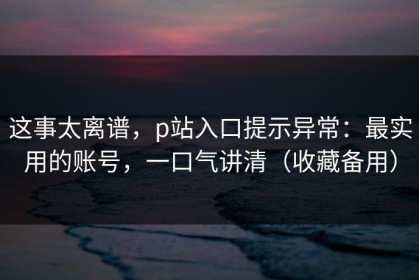 这事太离谱，p站入口提示异常：最实用的账号，一口气讲清（收藏备用）