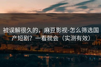 被误解很久的，麻豆影视-怎么筛选国产短剧？一看就会（实测有效）