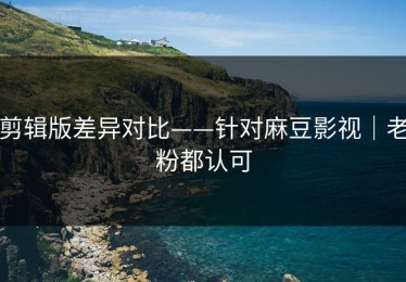 剪辑版差异对比——针对麻豆影视｜老粉都认可