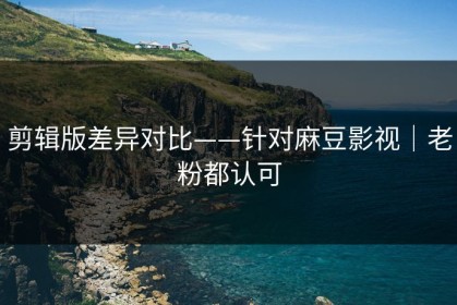 剪辑版差异对比——针对麻豆影视｜老粉都认可