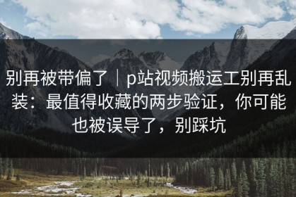 别再被带偏了｜p站视频搬运工别再乱装：最值得收藏的两步验证，你可能也被误导了，别踩坑