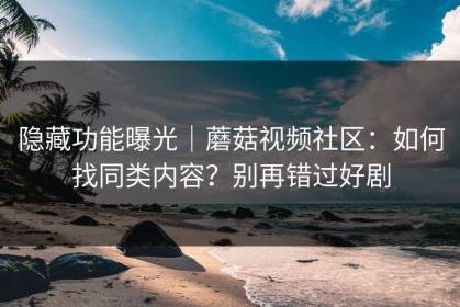 隐藏功能曝光｜蘑菇视频社区：如何找同类内容？别再错过好剧
