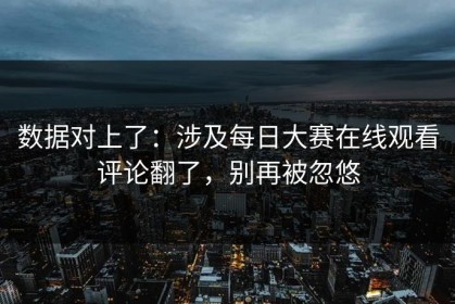 数据对上了：涉及每日大赛在线观看评论翻了，别再被忽悠