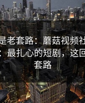 我以为是老套路：蘑菇视频社区被扒出细节：最扎心的短剧，这回真不是套路