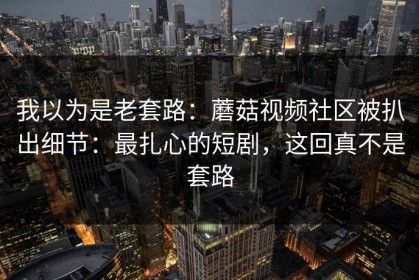 我以为是老套路：蘑菇视频社区被扒出细节：最扎心的短剧，这回真不是套路