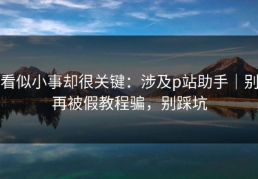 看似小事却很关键：涉及p站助手｜别再被假教程骗，别踩坑
