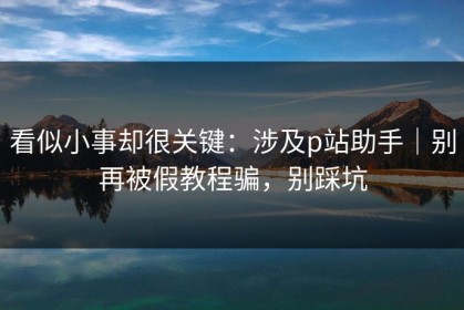 看似小事却很关键：涉及p站助手｜别再被假教程骗，别踩坑