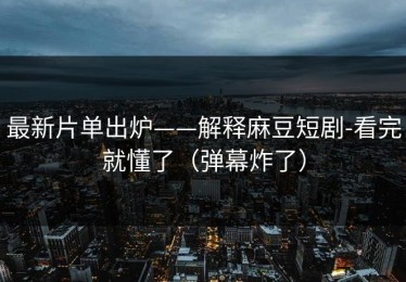 最新片单出炉——解释麻豆短剧-看完就懂了（弹幕炸了）