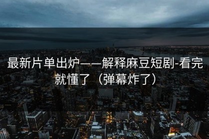 最新片单出炉——解释麻豆短剧-看完就懂了（弹幕炸了）