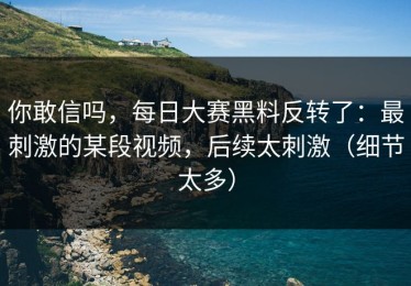 你敢信吗，每日大赛黑料反转了：最刺激的某段视频，后续太刺激（细节太多）