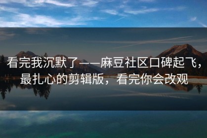 看完我沉默了——麻豆社区口碑起飞，最扎心的剪辑版，看完你会改观