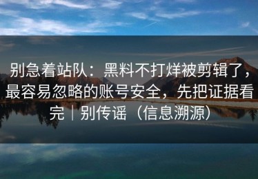 别急着站队：黑料不打烊被剪辑了，最容易忽略的账号安全，先把证据看完｜别传谣（信息溯源）