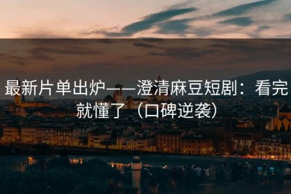 最新片单出炉——澄清麻豆短剧：看完就懂了（口碑逆袭）