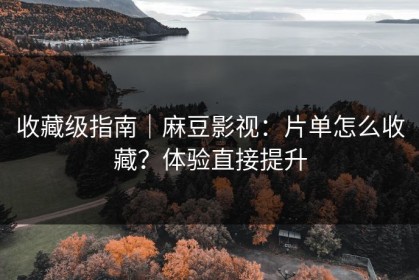 收藏级指南｜麻豆影视：片单怎么收藏？体验直接提升