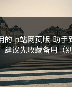 真正好用的-p站网页版-助手到底靠不靠谱？建议先收藏备用（别乱点）