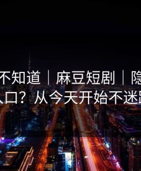 很多人不知道｜麻豆短剧｜隐藏专题入口？从今天开始不迷路