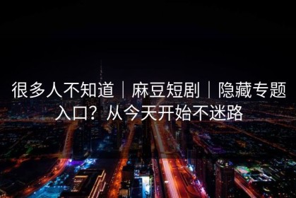 很多人不知道｜麻豆短剧｜隐藏专题入口？从今天开始不迷路
