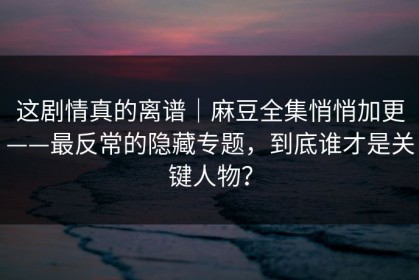 这剧情真的离谱｜麻豆全集悄悄加更——最反常的隐藏专题，到底谁才是关键人物？