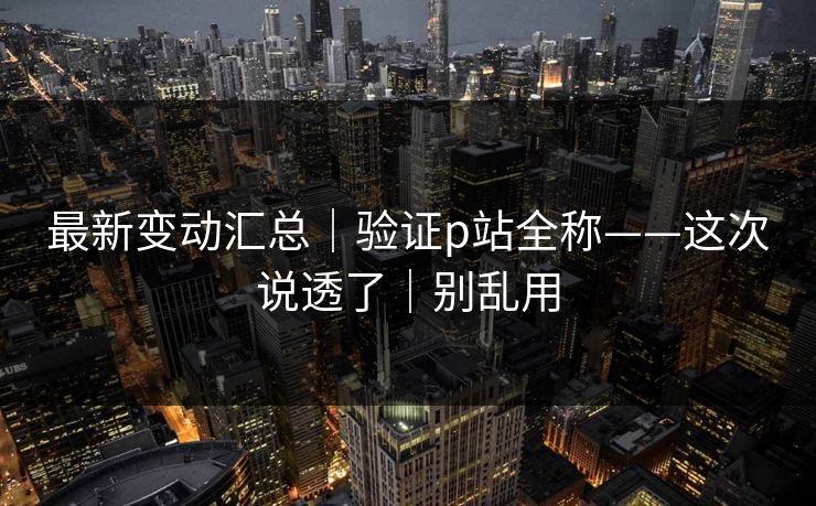 最新变动汇总｜验证p站全称——这次说透了｜别乱用