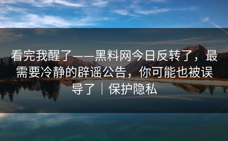 看完我醒了——黑料网今日反转了，最需要冷静的辟谣公告，你可能也被误导了｜保护隐私