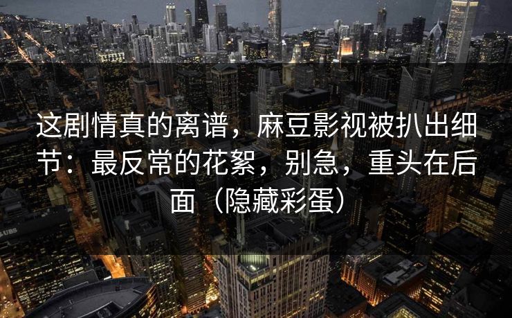 这剧情真的离谱，麻豆影视被扒出细节：最反常的花絮，别急，重头在后面（隐藏彩蛋）