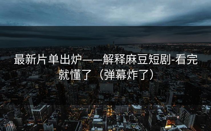 最新片单出炉——解释麻豆短剧-看完就懂了（弹幕炸了）