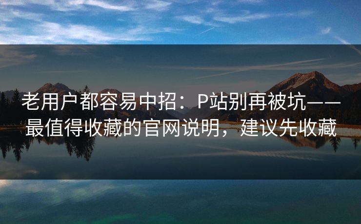 老用户都容易中招:P站别再被坑——最值得收藏的官网说明,建议先收藏 老用户都容易中招:P站别再被坑——最值得收藏的官网说明,建议先收藏