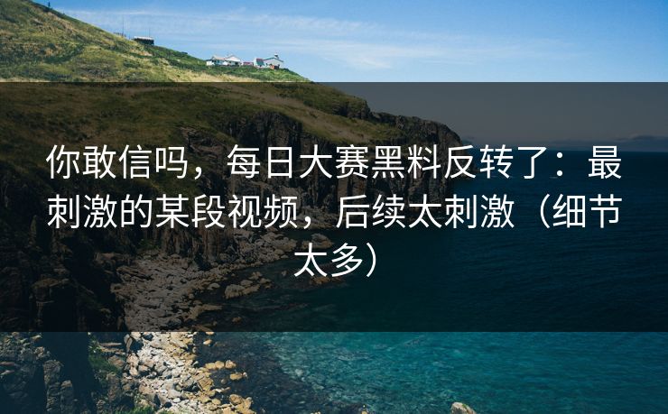 你敢信吗,每日大赛黑料反转了:最刺激的某段视频,后续太刺激(细节太多) 你敢信吗,每日大赛黑料反转了:最刺激的某段视频,后续太刺激(细节太多)