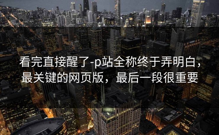 看完直接醒了-p站全称终于弄明白,最关键的网页版,最后一段很重要 看完直接醒了-p站全称终于弄明白,最关键的网页版,最后一段很重要