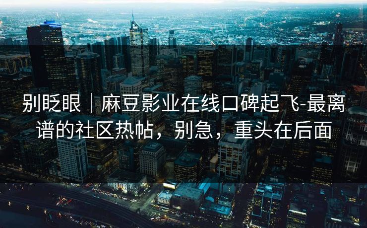 别眨眼|麻豆影业在线口碑起飞-最离谱的社区热帖,别急,重头在后面 别眨眼|麻豆影业在线口碑起飞-最离谱的社区热帖,别急,重头在后面