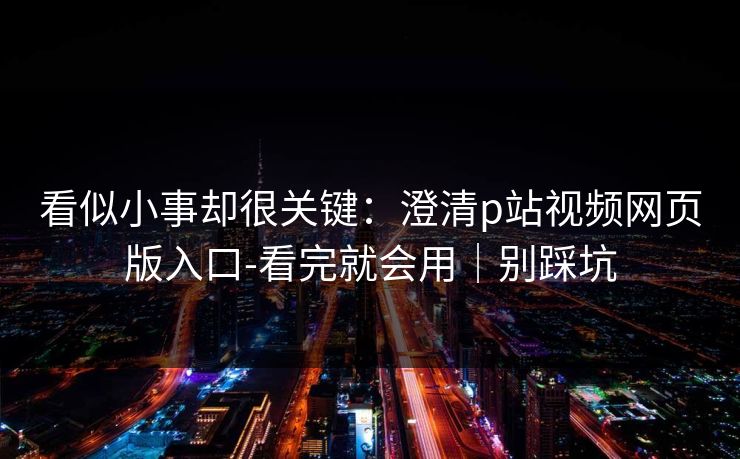 看似小事却很关键：澄清p站视频网页版入口-看完就会用｜别踩坑