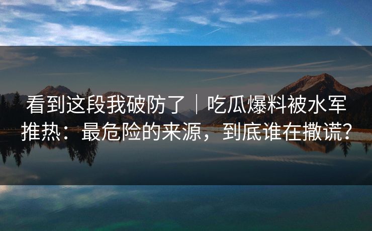 看到这段我破防了｜吃瓜爆料被水军推热：最危险的来源，到底谁在撒谎？