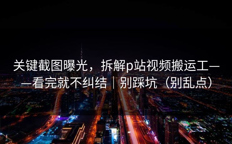 关键截图曝光,拆解p站视频搬运工——看完就不纠结|别踩坑(别乱点) 关键截图曝光,拆解p站视频搬运工——看完就不纠结|别踩坑(别乱点)