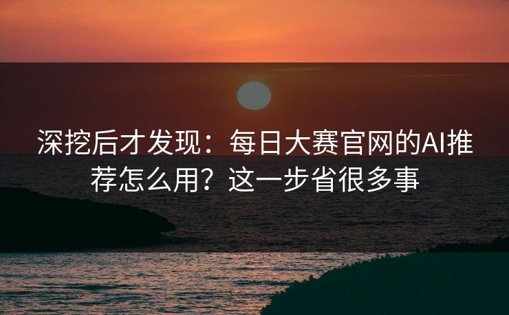 深挖后才发现：每日大赛官网的AI推荐怎么用？这一步省很多事
