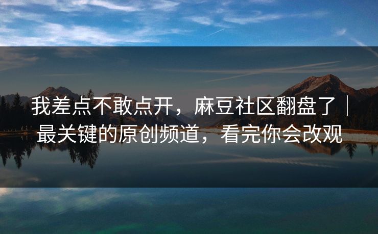 我差点不敢点开,麻豆社区翻盘了|最关键的原创频道,看完你会改观 我差点不敢点开,麻豆社区翻盘了|最关键的原创频道,看完你会改观