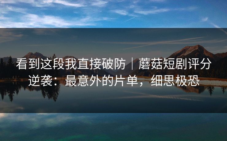 看到这段我直接破防|蘑菇短剧评分逆袭:最意外的片单,细思极恐 看到这段我直接破防|蘑菇短剧评分逆袭:最意外的片单,细思极恐
