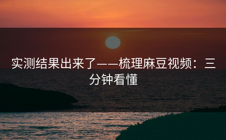 实测结果出来了——梳理麻豆视频:三分钟看懂 实测结果出来了——梳理麻豆视频:三分钟看懂