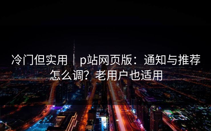 冷门但实用|p站网页版:通知与推荐怎么调?老用户也适用 冷门但实用|p站网页版:通知与推荐怎么调?老用户也适用