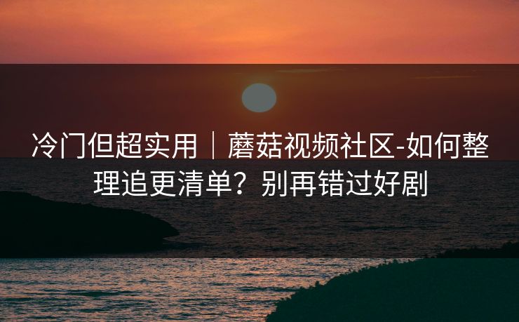 冷门但超实用|蘑菇视频社区-如何整理追更清单?别再错过好剧 冷门但超实用|蘑菇视频社区-如何整理追更清单?别再错过好剧