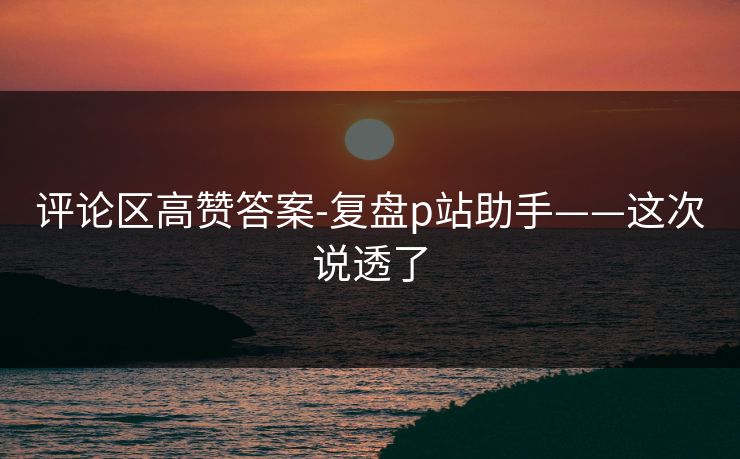 评论区高赞答案-复盘p站助手——这次说透了 评论区高赞答案-复盘p站助手——这次说透了