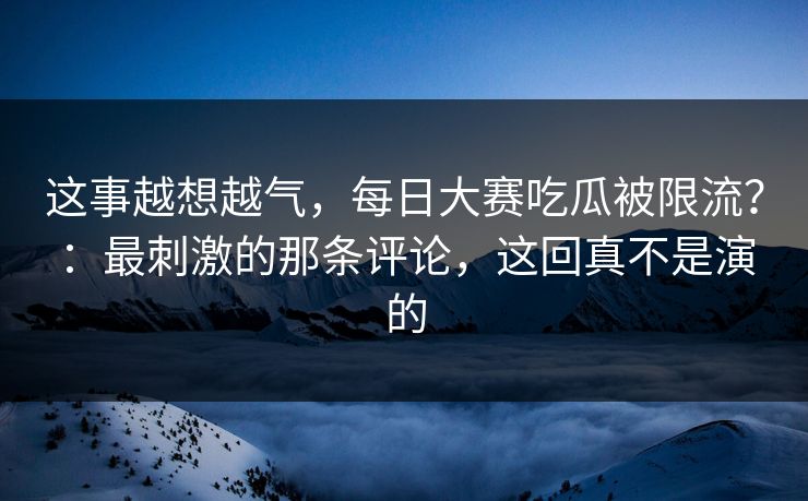 这事越想越气,每日大赛吃瓜被限流?:最刺激的那条评论,这回真不是演的 这事越想越气,每日大赛吃瓜被限流?:最刺激的那条评论,这回真不是演的