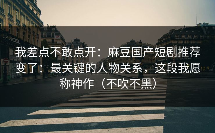 我差点不敢点开：麻豆国产短剧推荐变了：最关键的人物关系，这段我愿称神作（不吹不黑）