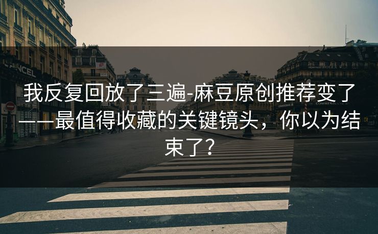 我反复回放了三遍-麻豆原创推荐变了——最值得收藏的关键镜头,你以为结束了? 我反复回放了三遍-麻豆原创推荐变了——最值得收藏的关键镜头,你以为结束了?